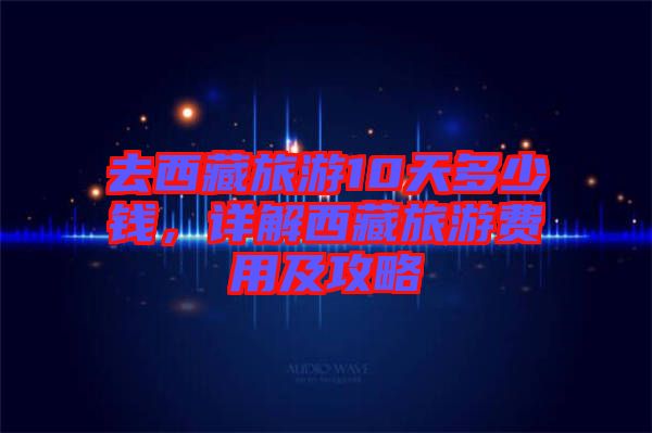 去西藏旅游10天多少錢，詳解西藏旅游費用及攻略