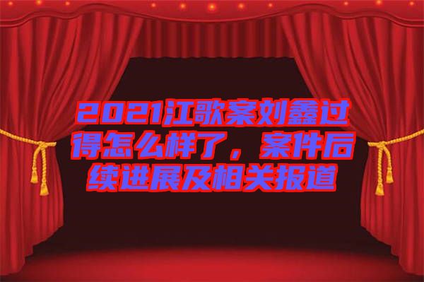 2021江歌案劉鑫過(guò)得怎么樣了，案件后續(xù)進(jìn)展及相關(guān)報(bào)道