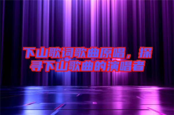下山歌詞歌曲原唱，探尋下山歌曲的演唱者