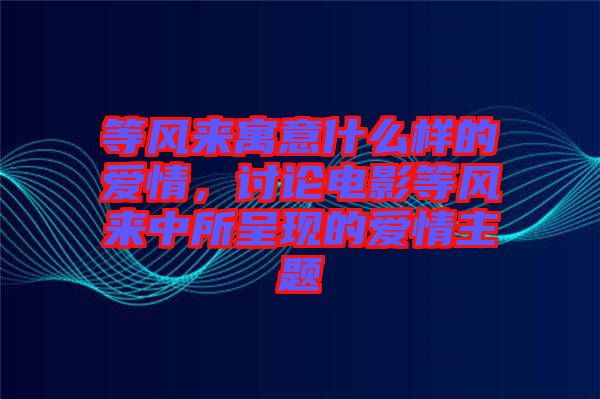 等風來寓意什么樣的愛情，討論電影等風來中所呈現(xiàn)的愛情主題