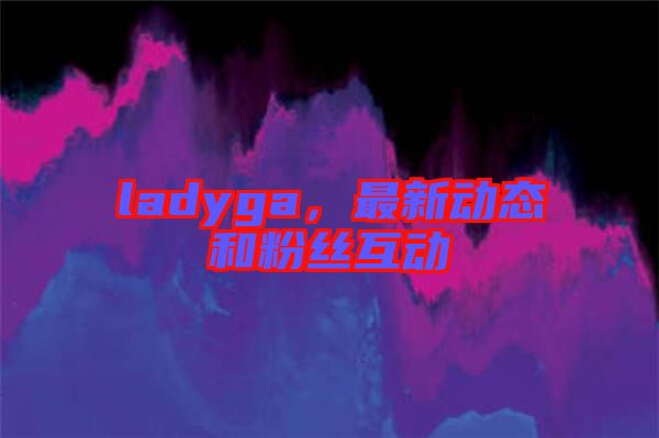 ladyga，最新動(dòng)態(tài)和粉絲互動(dòng)
