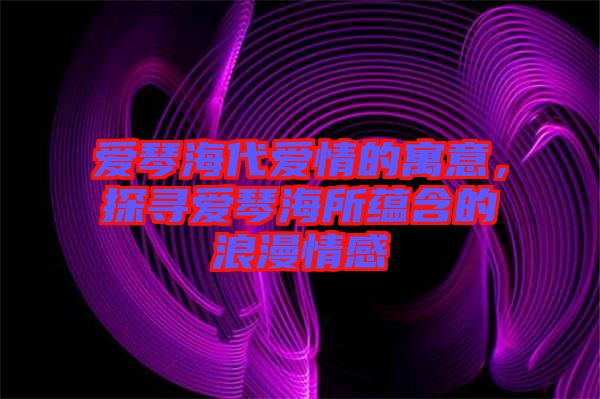 愛(ài)琴海代愛(ài)情的寓意，探尋愛(ài)琴海所蘊(yùn)含的浪漫情感