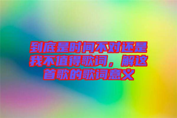 到底是時(shí)間不對(duì)還是我不值得歌詞，解這首歌的歌詞意義