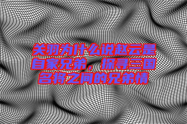 關(guān)羽為什么說趙云是自家兄弟，探尋三國名將之間的兄弟情