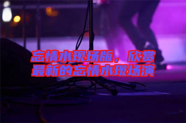 忘情水現(xiàn)場(chǎng)版，欣賞最新的忘情水現(xiàn)場(chǎng)演