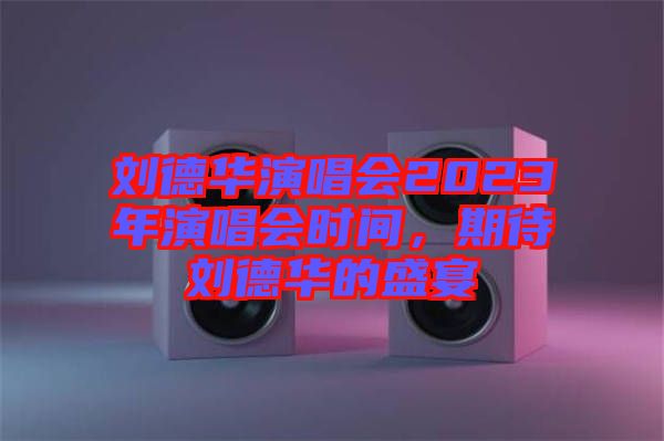 劉德華演唱會2023年演唱會時間，期待劉德華的盛宴