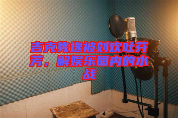 吉克雋逸被劉歡吐芬芳，解娛樂圈內(nèi)的水戰(zhàn)