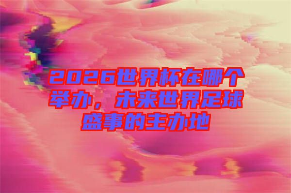 2026世界杯在哪個舉辦，未來世界足球盛事的主辦地