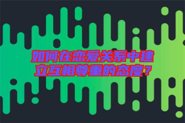 如何在戀愛關系中建立互相尊重的態(tài)度？