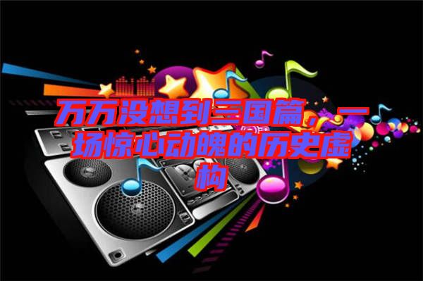 萬萬沒想到三國篇，一場驚心動魄的歷史虛構(gòu)
