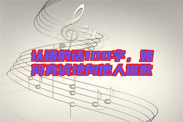 認(rèn)錯的話100字，如何真誠地向他人道歉