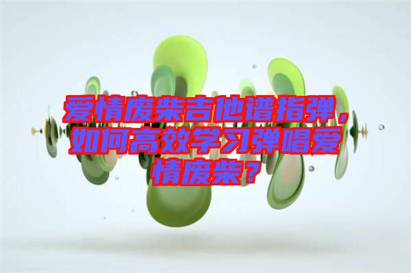 愛情廢柴吉他譜指彈，如何高效學(xué)習(xí)彈唱愛情廢柴？