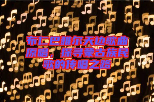 布仁巴雅爾天邊歌曲原唱，探尋蒙古族民歌的傳唱之路