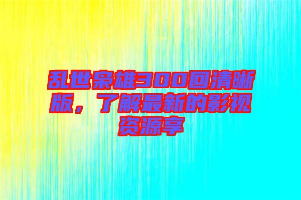 亂世梟雄300回清晰版，了解最新的影視資源享