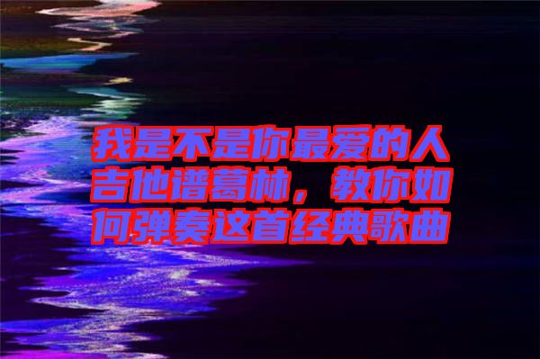 我是不是你最愛的人吉他譜葛林，教你如何彈奏這首經(jīng)典歌曲