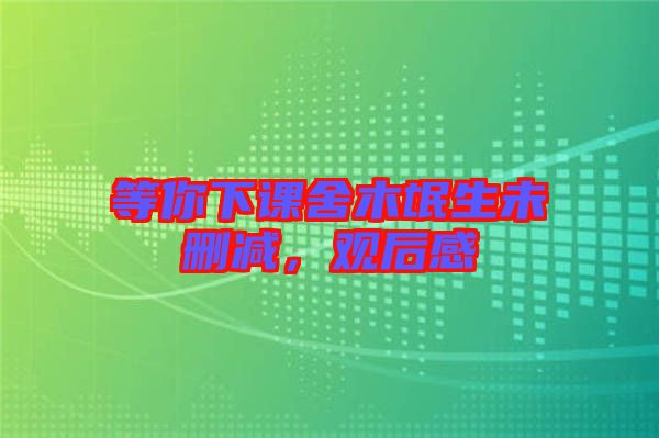 等你下課舍木氓生未刪減，觀后感