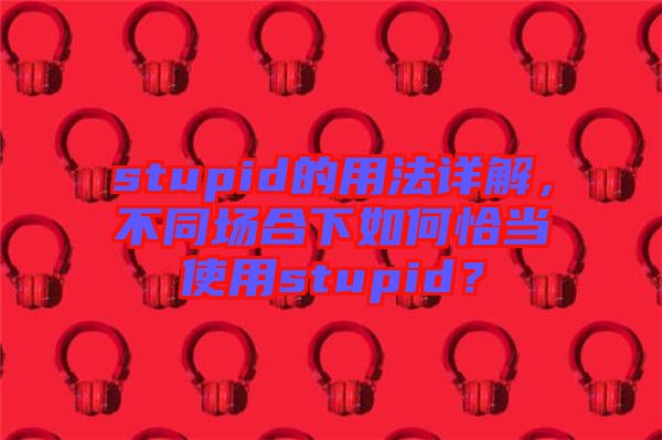 stupid的用法詳解，不同場合下如何恰當(dāng)使用stupid？