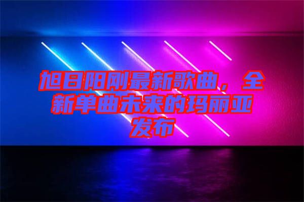 旭日陽(yáng)剛最新歌曲，全新單曲未來(lái)的瑪麗亞發(fā)布