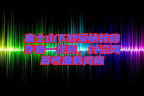 富士山下和愛情轉(zhuǎn)移伴奏一樣嗎，討論兩首歌曲的風(fēng)格