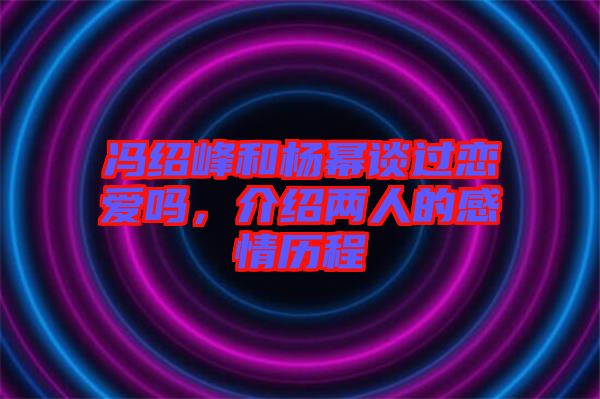馮紹峰和楊冪談過戀愛嗎，介紹兩人的感情歷程