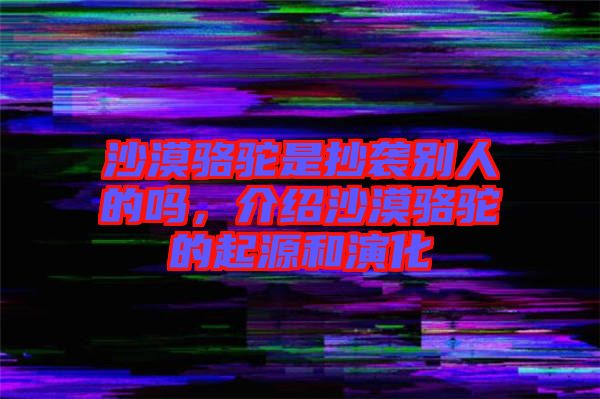 沙漠駱駝是抄襲別人的嗎，介紹沙漠駱駝的起源和演化