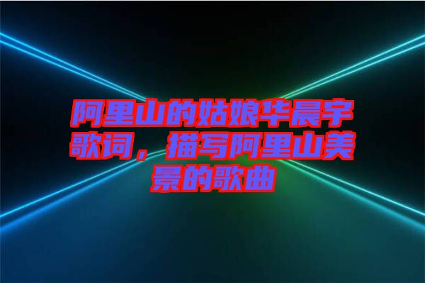 阿里山的姑娘華晨宇歌詞，描寫阿里山美景的歌曲