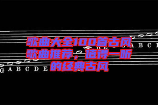歌曲大全100首古風(fēng)歌曲推薦，值得一聽的經(jīng)典古風(fēng)