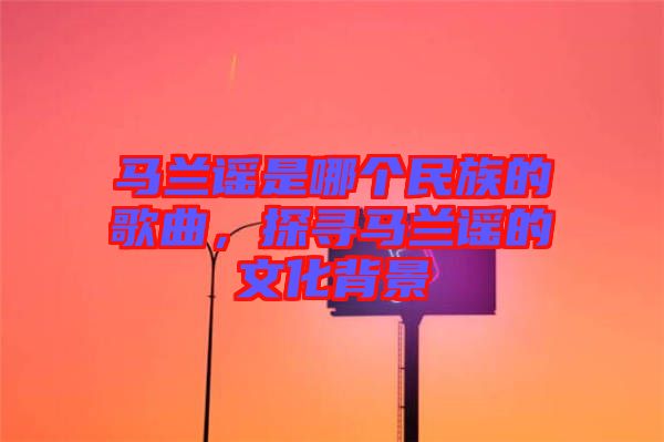 馬蘭謠是哪個民族的歌曲，探尋馬蘭謠的文化背景