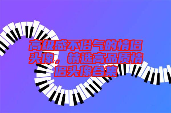 高級感不俗氣的情侶頭像，精選高品質(zhì)情侶頭像合集