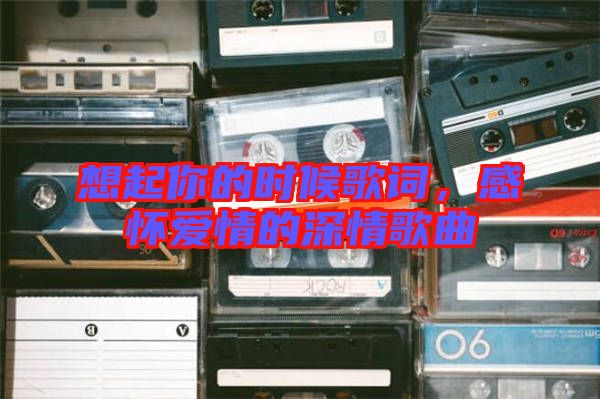 想起你的時候歌詞，感懷愛情的深情歌曲