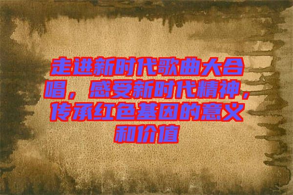 走進新時代歌曲大合唱，感受新時代精神，傳承紅色基因的意義和價值