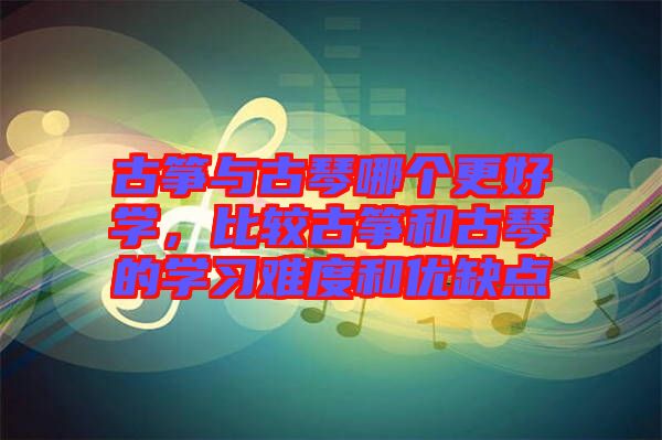 古箏與古琴哪個(gè)更好學(xué)，比較古箏和古琴的學(xué)習(xí)難度和優(yōu)缺點(diǎn)