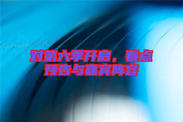 對第六季開啟，看點預告與嘉賓陣容