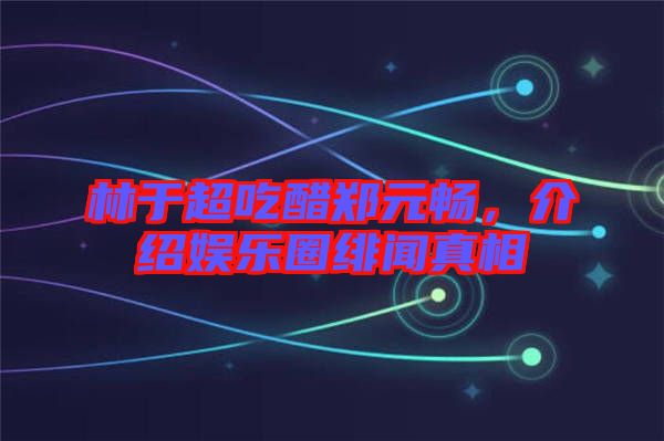 林于超吃醋鄭元暢，介紹娛樂圈緋聞真相