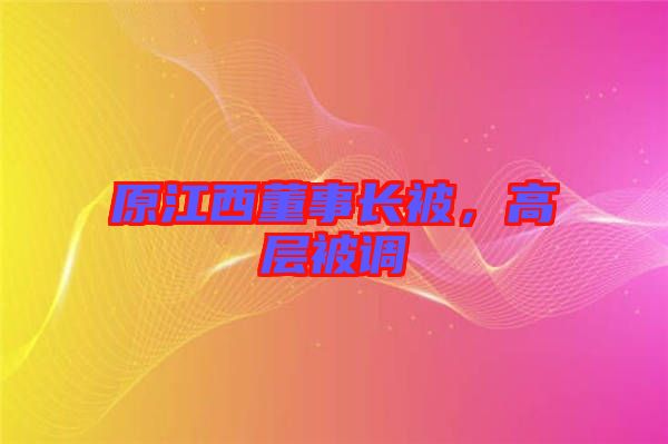 原江西董事長(zhǎng)被，高層被調(diào)