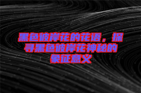 黑色彼岸花的花語(yǔ)，探尋黑色彼岸花神秘的象征意義