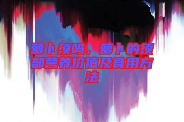 蘿卜須嗎，蘿卜的須部營養(yǎng)價(jià)值及食用方法