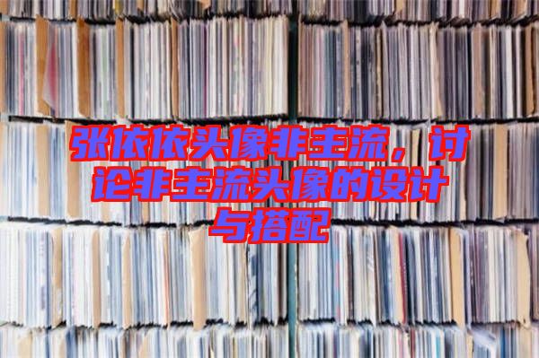 張依依頭像非主流，討論非主流頭像的設(shè)計(jì)與搭配