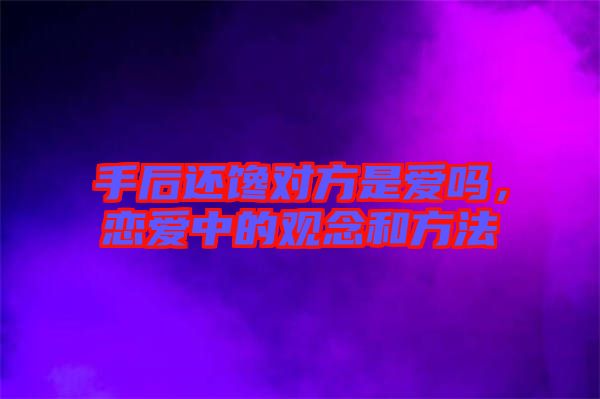 手后還饞對方是愛嗎，戀愛中的觀念和方法