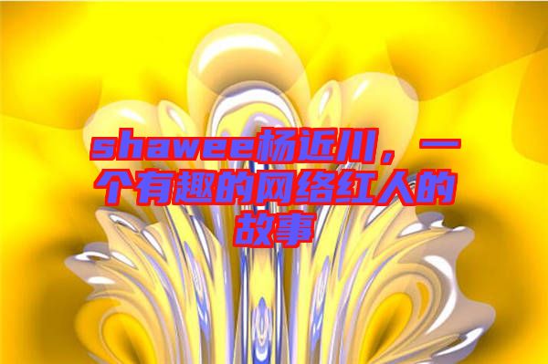 shawee楊近川，一個(gè)有趣的網(wǎng)絡(luò)紅人的故事