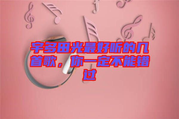 宇多田光最好聽的幾首歌，你一定不能錯(cuò)過