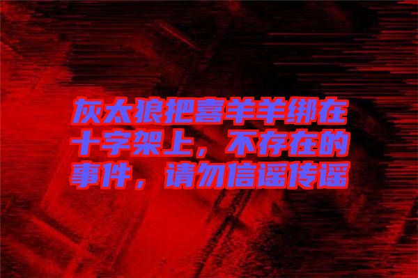 灰太狼把喜羊羊綁在十字架上，不存在的事件，請勿信謠傳謠