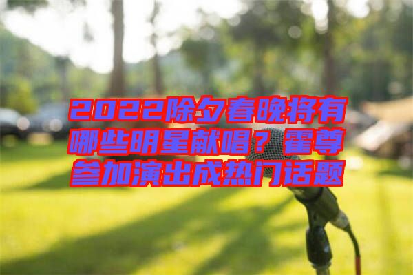 2022除夕春晚將有哪些明星獻(xiàn)唱？霍尊參加演出成熱門話題