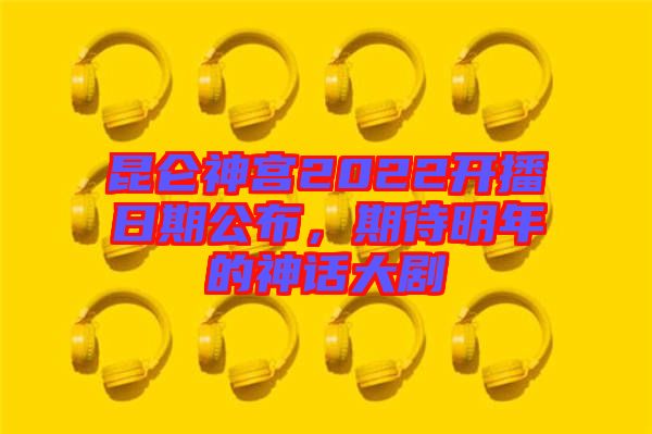 昆侖神宮2022開播日期公布，期待明年的神話大劇