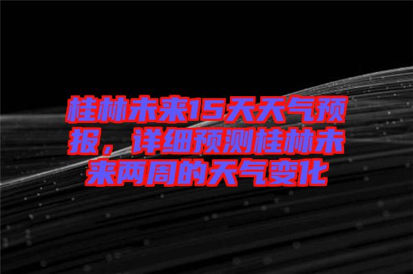 桂林未來15天天氣預(yù)報，詳細(xì)預(yù)測桂林未來兩周的天氣變化