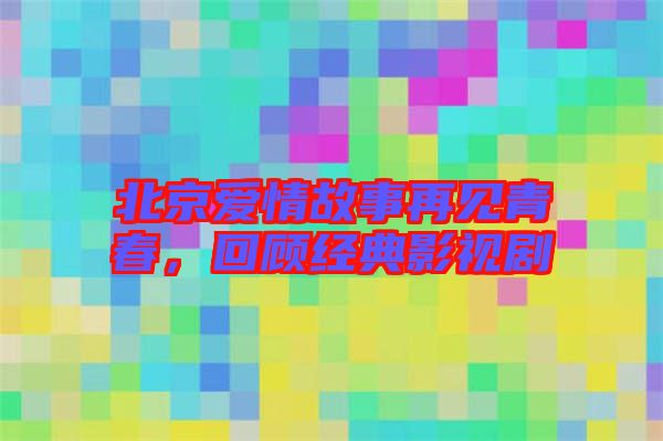 北京愛情故事再見青春，回顧經(jīng)典影視劇
