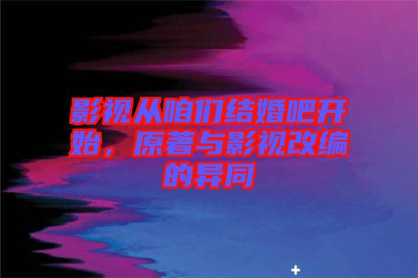 影視從咱們結(jié)婚吧開(kāi)始，原著與影視改編的異同