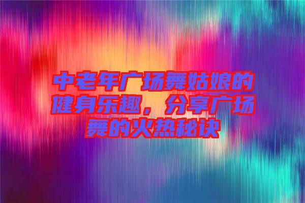 中老年廣場舞姑娘的健身樂趣，分享廣場舞的火熱秘訣