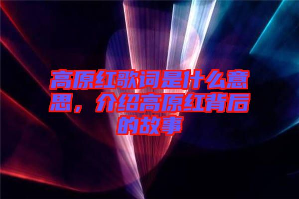 高原紅歌詞是什么意思，介紹高原紅背后的故事