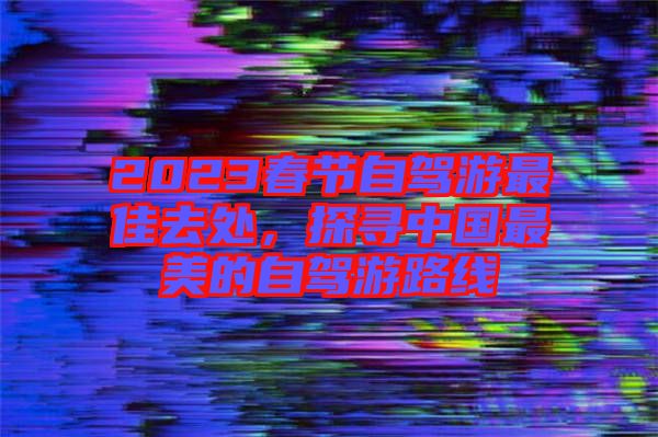 2023春節(jié)自駕游最佳去處，探尋中國(guó)最美的自駕游路線